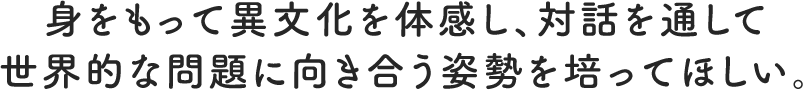 身をもって異文化を体感し、対話を通して世界的な問題に向き合う姿勢を培ってほしい。