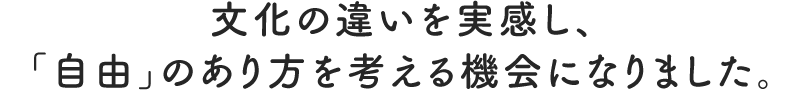 文化の違いを実感し、 「自由」のあり方を考える機会になりました。