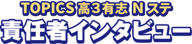 TOPICS 高3有志Nステ 責任者インタビュー