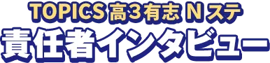 TOPICS 高3有志Nステ 責任者インタビュー